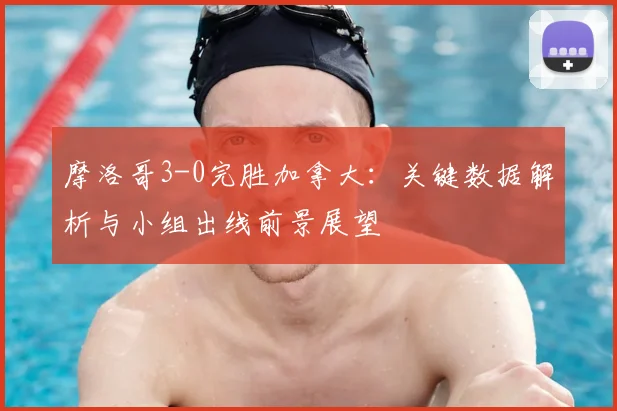摩洛哥3-0完胜加拿大：关键数据解析与小组出线前景展望