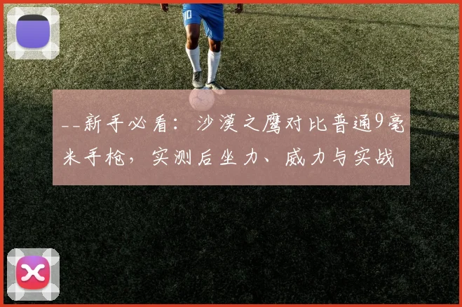 __新手必看：沙漠之鹰对比普通9毫米手枪，实测后坐力、威力与实战选择指南__