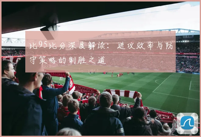 比95比分深度解读:进攻效率与防守策略的制胜之道