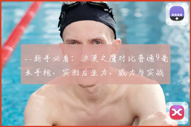 __新手必看:沙漠之鹰对比普通9毫米手枪,实测后坐力、威力与实战选择指南__